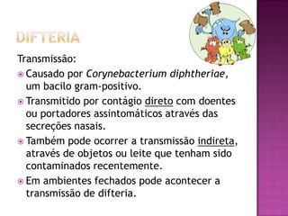 Transmissão:
 Causado por Corynebacterium diphtheriae,
  um bacilo gram-positivo.
 Transmitido por contágio direto com doentes
  ou portadores assintomáticos através das
  secreções nasais.
 Também pode ocorrer a transmissão indireta,
  através de objetos ou leite que tenham sido
  contaminados recentemente.
 Em ambientes fechados pode acontecer a
  transmissão de difteria.
 