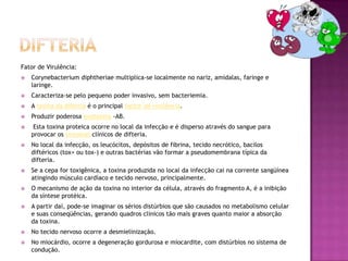 Fator de Virulência:
   Corynebacterium diphtheriae multiplica-se localmente no nariz, amídalas, faringe e
    laringe.
   Caracteriza-se pelo pequeno poder invasivo, sem bacteriemia.
   A toxina da difteria é o principal factor de virulência.
   Produzir poderosa exotoxina -AB.
    Esta toxina proteica ocorre no local da infecção e é disperso através do sangue para
    provocar os sintomas clínicos de difteria.
   No local da infecção, os leucócitos, depósitos de fibrina, tecido necrótico, bacilos
    diftéricos (tox+ ou tox-) e outras bactérias vão formar a pseudomembrana típica da
    difteria.
   Se a cepa for toxigênica, a toxina produzida no local da infecção cai na corrente sangüínea
    atingindo músculo cardíaco e tecido nervoso, principalmente.
   O mecanismo de ação da toxina no interior da célula, através do fragmento A, é a inibição
    da síntese protéica.
   A partir daí, pode-se imaginar os sérios distúrbios que são causados no metabolismo celular
    e suas conseqüências, gerando quadros clínicos tão mais graves quanto maior a absorção
    da toxina.
   No tecido nervoso ocorre a desmielinização.
   No miocárdio, ocorre a degeneração gordurosa e miocardite, com distúrbios no sistema de
    condução.
 