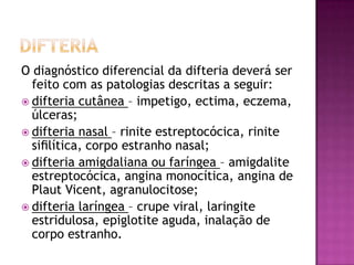 O diagnóstico diferencial da difteria deverá ser
  feito com as patologias descritas a seguir:
 difteria cutânea – impetigo, ectima, eczema,
  úlceras;
 difteria nasal – rinite estreptocócica, rinite
  siﬁlítica, corpo estranho nasal;
 difteria amigdaliana ou faríngea – amigdalite
  estreptocócica, angina monocítica, angina de
  Plaut Vicent, agranulocitose;
 difteria laríngea – crupe viral, laringite
  estridulosa, epiglotite aguda, inalação de
  corpo estranho.
 
