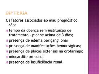 Os fatores associados ao mau prognóstico
  são:
 tempo da doença sem instituição de
  tratamento - pior se acima de 3 dias;
 presença de edema periganglionar;
 presença de manifestações hemorrágicas;
 presença de placas extensas na orofaringe;
 miocardite precoce;
 presença de insuﬁciência renal.
 