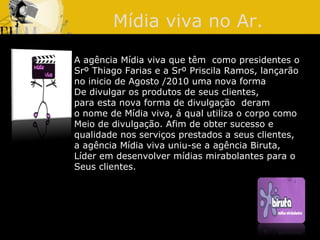 Mídia viva no Ar. A agência Mídia viva que têm  como presidentes o  Srº Thiago Farias e a Srº Priscila Ramos, lançarão no inicio de Agosto /2010 uma nova forma  De divulgar os produtos de seus clientes,  para esta nova forma de divulgação  deram  o nome de Mídia viva, á qual utiliza o corpo como  Meio de divulgação. Afim de obter sucesso e  qualidade nos serviços prestados a seus clientes,  a agência Mídia viva uniu-se a agência Biruta,  Líder em desenvolver mídias mirabolantes para o  Seus clientes. 