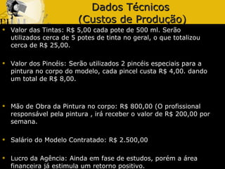 Dados Técnicos  (Custos de Produção) Valor das Tintas: R$ 5,00 cada pote de 500 ml. Serão utilizados cerca de 5 potes de tinta no geral, o que totalizou cerca de R$ 25,00.  Valor dos Pincéis: Serão utilizados 2 pincéis especiais para a pintura no corpo do modelo, cada pincel custa R$ 4,00. dando um total de R$ 8,00. Mão de Obra da Pintura no corpo: R$ 800,00 (O profissional responsável pela pintura , irá receber o valor de R$ 200,00 por semana.  Salário do Modelo Contratado: R$ 2.500,00 Lucro da Agência: Ainda em fase de estudos, porém a área financeira já estimula um retorno positivo. 