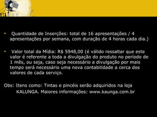 Quantidade de Inserções: total de 16 apresentações / 4 apresentações por semana, com duração de 4 horas cada dia.) Valor total da Mídia: R$ 5948,00 (é válido ressaltar que este valor é referente a toda a divulgação do produto no período de 1 mês, ou seja, caso seja necessário a divulgação por mais tempo será necessário uma nova contabilidade a cerca dos valores de cada serviço.  Obs: Itens como: Tintas e pincéis serão adquiridos na loja  KALUNGA. Maiores informações: www.kaunga.com.br 