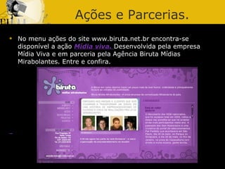 Ações e Parcerias. No menu ações do site www.biruta.net.br encontra-se disponível a ação  Mídia viva.  Desenvolvida pela empresa Mídia Viva e em parceria pela Agência Biruta Mídias Mirabolantes. Entre e confira. 