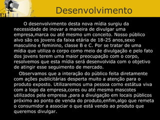 Desenvolvimento O desenvolvimento desta nova mídia surgiu da necessidade de inovar a maneira de divulgar uma empresa,marca ou até mesmo um conceito. Nosso público alvo são os jovens da faixa etária de 18-25 anos,sexo masculino e feminino, classe B e C. Por se tratar de uma mídia que utiliza o corpo como meio de divulgação e pelo fato dos jovens terem uma maior preocupação com o corpo, resolvemos que esta mídia será desenvolvida com o objetivo de atingir esse seguimento de mercado.  Observamos que a interação do público feita diretamente com ações publicitárias desperta muito a atenção para o produto exposto. Utilizaremos uma pessoa como estátua viva com a logo da empresa,cores ou até mesmo mascotes utilizados pela empresa ,para a divulgação em locais públicos próximo ao ponto de venda do produto,enfim,algo que remeta o consumidor a associar o que está vendo ao produto que queremos divulgar. 