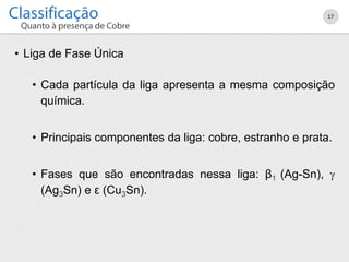 • Liga de Fase Única
• Cada partícula da liga apresenta a mesma composição
química.
• Principais componentes da liga: cobre, estranho e prata.
• Fases que são encontradas nessa liga: β1 (Ag-Sn), 
(Ag3Sn) e ε (Cu3Sn).
17
 