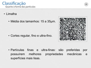 • Limalha
• Média dos tamanhos: 15 a 35µm.
• Cortes regular, fino e ultra-fino.
• Partículas finas e ultra-finas: são preferidas por
possuírem melhores propriedades mecânicas e
superfícies mais lisas.
20
 