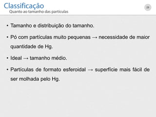 • Tamanho e distribuição do tamanho.
• Pó com partículas muito pequenas → necessidade de maior
quantidade de Hg.
• Ideal → tamanho médio.
• Partículas de formato esferoidal → superfície mais fácil de
ser molhada pelo Hg.
23
 