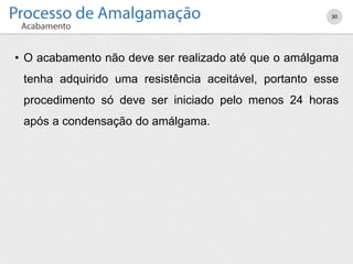 30
• O acabamento não deve ser realizado até que o amálgama
tenha adquirido uma resistência aceitável, portanto esse
procedimento só deve ser iniciado pelo menos 24 horas
após a condensação do amálgama.
 