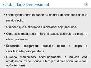 • O amálgama pode expandir ou contrair dependendo de sua
manipulação.
• O ideal é que a alteração dimensional seja pequena.
• Contração exagerada: microinfiltração, acúmulo de placa e
cárie recidivante.
• Expansão exagerada: pressão sobre a polpa e
sensibilidade pós-operatória.
• Quando manipulado adequadamente, a maioria dos
amálgamas exibe pouca alteração dimensional adicional
após 24 horas.
33
 
