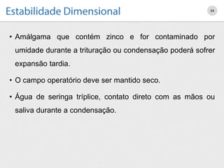 • Amálgama que contém zinco e for contaminado por
umidade durante a trituração ou condensação poderá sofrer
expansão tardia.
• O campo operatório deve ser mantido seco.
• Água de seringa tríplice, contato direto com as mãos ou
saliva durante a condensação.
34
 