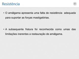• O amálgama apresenta uma falta de resistência adequada
para suportar as forças mastigatórias.
• A subsequente fratura foi reconhecida como umas das
limitações inerentes a restauração de amálgama.
37
 