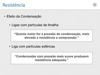 • Efeito da Condensação
• Ligas com partículas de limalha
• Liga com partículas esféricas
45
“Condensadas com pressão mais suave produzem
resistência adequada.”
“Quanto maior for a pressão de condensação, mais
elevada a resistência a compressão.”
 