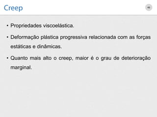 • Propriedades viscoelástica.
• Deformação plástica progressiva relacionada com as forças
estáticas e dinâmicas.
• Quanto mais alto o creep, maior é o grau de deterioração
marginal.
46
 