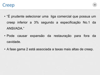 • “É prudente selecionar uma liga comercial que possua um
creep inferior a 3% segundo a especificação No.1 da
ANSI/ADA.”
• Pode causar expansão da restauração para fora da
cavidade.
• A fase gama 2 está associada a taxas mais altas de creep.
48
 