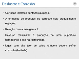 • Corrosão interface dente/restauração.
• A formação de produtos de corrosão sela gradualmente
espaços.
• Relação com a fase gama 2.
• Deve-se maximizar a produção de uma superfície
homogênea e lisa na restauração.
• Ligas com alto teor de cobre também podem sofrer
corrosão (limitada).
50
 
