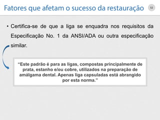 • Certifica-se de que a liga se enquadra nos requisitos da
Especificação No. 1 da ANSI/ADA ou outra especificação
similar.
52
“Este padrão é para as ligas, compostas principalmente de
prata, estanho e/ou cobre, utilizados na preparação de
amálgama dental. Apenas liga capsuladas está abrangido
por esta norma.”
 