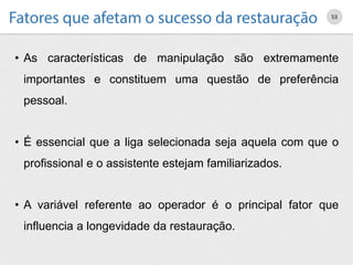 • As características de manipulação são extremamente
importantes e constituem uma questão de preferência
pessoal.
• É essencial que a liga selecionada seja aquela com que o
profissional e o assistente estejam familiarizados.
• A variável referente ao operador é o principal fator que
influencia a longevidade da restauração.
53
 