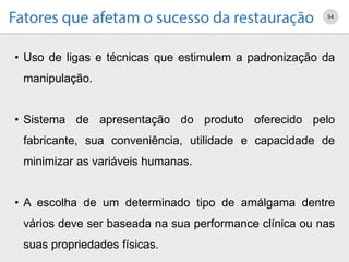 • Uso de ligas e técnicas que estimulem a padronização da
manipulação.
• Sistema de apresentação do produto oferecido pelo
fabricante, sua conveniência, utilidade e capacidade de
minimizar as variáveis humanas.
• A escolha de um determinado tipo de amálgama dentre
vários deve ser baseada na sua performance clínica ou nas
suas propriedades físicas.
54
 