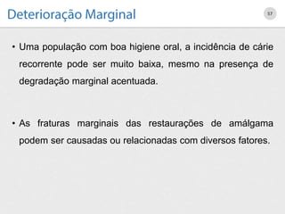 • Uma população com boa higiene oral, a incidência de cárie
recorrente pode ser muito baixa, mesmo na presença de
degradação marginal acentuada.
• As fraturas marginais das restaurações de amálgama
podem ser causadas ou relacionadas com diversos fatores.
57
 