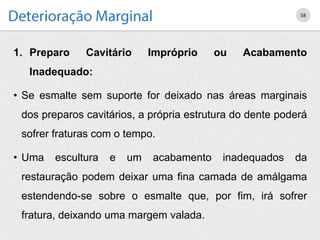 1. Preparo Cavitário Impróprio ou Acabamento
Inadequado:
• Se esmalte sem suporte for deixado nas áreas marginais
dos preparos cavitários, a própria estrutura do dente poderá
sofrer fraturas com o tempo.
• Uma escultura e um acabamento inadequados da
restauração podem deixar uma fina camada de amálgama
estendendo-se sobre o esmalte que, por fim, irá sofrer
fratura, deixando uma margem valada.
58
 