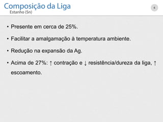 • Presente em cerca de 25%.
• Facilitar a amalgamação à temperatura ambiente.
• Redução na expansão da Ag.
• Acima de 27%: ↑ contração e ↓ resistência/dureza da liga, ↑
escoamento.
6
 