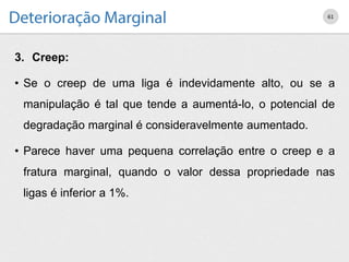 3. Creep:
• Se o creep de uma liga é indevidamente alto, ou se a
manipulação é tal que tende a aumentá-lo, o potencial de
degradação marginal é consideravelmente aumentado.
• Parece haver uma pequena correlação entre o creep e a
fratura marginal, quando o valor dessa propriedade nas
ligas é inferior a 1%.
61
 