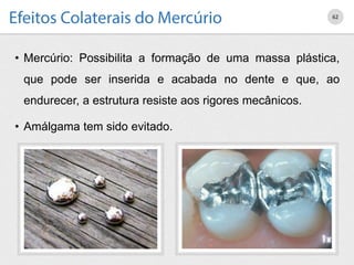 • Mercúrio: Possibilita a formação de uma massa plástica,
que pode ser inserida e acabada no dente e que, ao
endurecer, a estrutura resiste aos rigores mecânicos.
• Amálgama tem sido evitado.
62
 