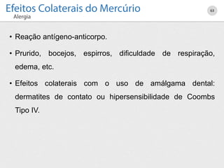 • Reação antígeno-anticorpo.
• Prurido, bocejos, espirros, dificuldade de respiração,
edema, etc.
• Efeitos colaterais com o uso de amálgama dental:
dermatites de contato ou hipersensibilidade de Coombs
Tipo IV.
63
 