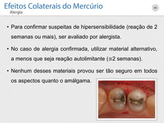 • Para confirmar suspeitas de hipersensibilidade (reação de 2
semanas ou mais), ser avaliado por alergista.
• No caso de alergia confirmada, utilizar material alternativo,
a menos que seja reação autolimitante (≅2 semanas).
• Nenhum desses materiais provou ser tão seguro em todos
os aspectos quanto o amálgama.
65
 