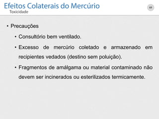 • Precauções
• Consultório bem ventilado.
• Excesso de mercúrio coletado e armazenado em
recipientes vedados (destino sem poluição).
• Fragmentos de amálgama ou material contaminado não
devem ser incinerados ou esterilizados termicamente.
69
 
