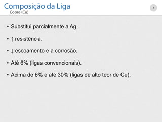• Substitui parcialmente a Ag.
• ↑ resistência.
• ↓ escoamento e a corrosão.
• Até 6% (ligas convencionais).
• Acima de 6% e até 30% (ligas de alto teor de Cu).
7
 