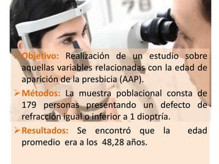 Objetivo: Realización de un estudio sobre
aquellas variables relacionadas con la edad de
aparición de la presbicia (AAP).
Métodos: La muestra poblacional consta de
179 personas presentando un defecto de
refracción igual o inferior a 1 dioptría.
Resultados: Se encontró que la edad
promedio era a los 48,28 años.
 
