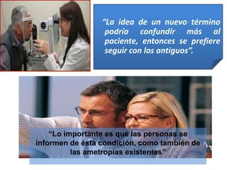 “La idea de un nuevo término
podría confundir más al
paciente, entonces se prefiere
seguir con los antiguos”.
“Lo importante es que las personas se
informen de ésta condición, como también de
las ametropías existentes”
 