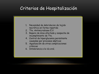 Criterios de Hospitalización
1. Necesidad de debridacion de tejido
necrótico en forma repetida
2. Tto. Antimicrobiano E.V
3. Reparo de área afectada y sospecha de
incumplimiento de Tto.
4. Control de hiperglucemia persistente
causadas por procesos sépticos
5. Agudización de otras complicaciones
crónicas
6. Intolerancia a la vía oral.
 