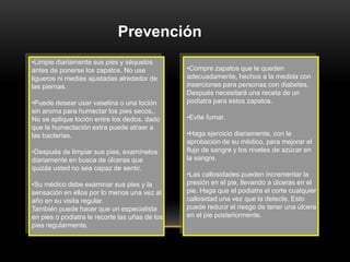 •Limpie diariamente sus pies y séquelos
antes de ponerse los zapatos. No use
ligueros ni medias ajustadas alrededor de
las piernas.
•Puede desear usar vaselina o una loción
sin aroma para humectar los pies secos,.
No se aplique loción entre los dedos, dado
que la humectación extra puede atraer a
las bacterias.
•Después de limpiar sus pies, examínelos
diariamente en busca de úlceras que
quizás usted no sea capaz de sentir.
•Su médico debe examinar sus pies y la
sensación en ellos por lo menos una vez al
año en su visita regular.
También puede hacer que un especialista
en pies o podiatra le recorte las uñas de los
pies regularmente.
Prevención
•Compre zapatos que le queden
adecuadamente, hechos a la medida con
inserciones para personas con diabetes.
Después necesitará una receta de un
podiatra para estos zapatos.
•Evite fumar.
•Haga ejercicio diariamente, con la
aprobación de su médico, para mejorar el
flujo de sangre y los niveles de azúcar en
la sangre.
•Las callosidades pueden incrementar la
presión en el pie, llevando a úlceras en el
pie. Haga que el podiatra el corte cualquier
callosidad una vez que la detecte. Esto
puede reducir el riesgo de tener una úlcera
en el pie posteriormente.
 