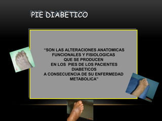 PIE DIABETICO
“SON LAS ALTERACIONES ANATOMICAS
FUNCIONALES Y FISIOLOGICAS
QUE SE PRODUCEN
EN LOS PIES DE LOS PACIENTES
DIABETICOS
A CONSECUENCIA DE SU ENFERMEDAD
METABOLICA”
 