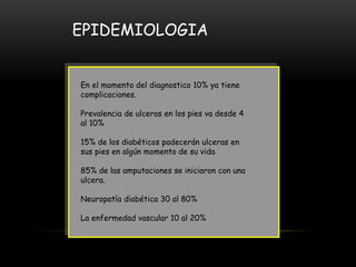 EPIDEMIOLOGIA
En el momento del diagnostico 10% ya tiene
complicaciones.
Prevalencia de ulceras en los pies va desde 4
al 10%
15% de los diabéticos padecerán ulceras en
sus pies en algún momento de su vida
85% de las amputaciones se iniciaron con una
ulcera.
Neuropatía diabética 30 al 80%
La enfermedad vascular 10 al 20%
 