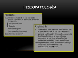 FISIOPATOLOGÍA
Neuropatia
Segundaria a inflamación de nervios a causa de
acumulación excesiva de Sorbitol qué resulta de la
híperglucemia:
• Percepción del dolor
• Sudación
• Producción de grietas
• Focos para infección y necrosis
“Lo cual causa ulceraciones”
Angiopatia
 Enfermedad microvascular, relacionada con
el curso crónico de la DM. Se caracteriza:
 por una proliferación del endotelio, acumulo
de glicoproteínas en la capa íntima y
espesor de la membrana basal de los
capilares y pequeños vasos sanguíneos.
Ese espesamiento causa tal reducción de flujo
sanguíneo, especialmente a las
extremidades del individuo.
 