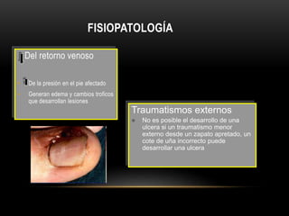 FISIOPATOLOGÍA
Del retorno venoso
• De la presión en el pie afectado
• Generan edema y cambios troficos
que desarrollan lesiones
Traumatismos externos
 No es posible el desarrollo de una
ulcera si un traumatismo menor
externo desde un zapato apretado, un
cote de uña incorrecto puede
desarrollar una ulcera
 