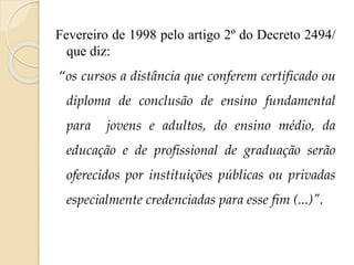 Fevereiro de 1998 pelo artigo 2º do Decreto 2494/
que diz:
“os cursos a distância que conferem certificado ou
diploma de conclusão de ensino fundamental
para

jovens e adultos, do ensino médio, da

educação e de profissional de graduação serão

oferecidos por instituições públicas ou privadas
especialmente credenciadas para esse fim (...)".

 