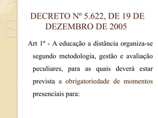 DECRETO Nº 5.622, DE 19 DE
DEZEMBRO DE 2005
Art 1º - A educação a distância organiza-se
segundo metodologia, gestão e avaliação
peculiares, para as quais deverá estar
prevista a obrigatoriedade de momentos

presenciais para:

 