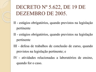 DECRETO Nº 5.622, DE 19 DE
DEZEMBRO DE 2005.
II - estágios obrigatórios, quando previstos na legislação
pertinente
II - estágios obrigatórios, quando previstos na legislação
pertinente
III - defesa de trabalhos de conclusão de curso, quando
previstos na legislação pertinente; e
IV - atividades relacionadas a laboratórios de ensino,
quando for o caso.

 