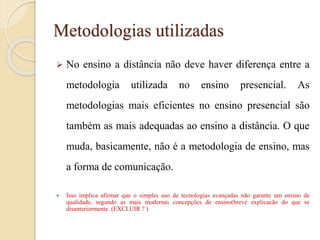 Metodologias utilizadas


No ensino a distância não deve haver diferença entre a
metodologia

utilizada

no

ensino

presencial.

As

metodologias mais eficientes no ensino presencial são

também as mais adequadas ao ensino a distância. O que
muda, basicamente, não é a metodologia de ensino, mas
a forma de comunicação.


Isso implica afirmar que o simples uso de tecnologias avançadas não garante um ensino de
qualidade, segundo as mais modernas concepções de ensino(breve explicacão do que se
disanteriormente .(EXCLUIR ? )

 
