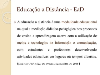 Educação a Distância - EaD
 A educação

a distância é uma modalidade educacional

na qual a mediação didático-pedagógica nos processos
de ensino e aprendizagem ocorre com a utilização de

meios e tecnologias de informação e comunicação,
com

estudantes

e

professores

desenvolvendo

atividades educativas em lugares ou tempos diversos.
(DECRETO Nº 5.622, DE 19 DE DEZEMBRO DE 2005 )

 