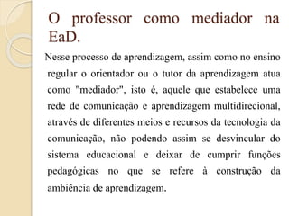 O professor como mediador na
EaD.
Nesse processo de aprendizagem, assim como no ensino
regular o orientador ou o tutor da aprendizagem atua
como "mediador", isto é, aquele que estabelece uma
rede de comunicação e aprendizagem multidirecional,
através de diferentes meios e recursos da tecnologia da
comunicação, não podendo assim se desvincular do
sistema educacional e deixar de cumprir funções
pedagógicas no que se refere à construção da
ambiência de aprendizagem.

 