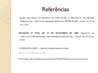 Referências
Kenski Vani Moreir. O DESAFIO DA EDUCAÇÃO A DISTÂNCIA NO BRASIL.
Disponível em: <http://www.educonufs.com.br//eixo_06/PDF/42.pdf>. Acesso em: 07 de
Fev. 2014.

DECRETO Nº 5.622, DE 19 DE DEZEMBRO DE 2005. Disponível em:
<http://www.Ufrb.edu.com.br// http://ufrb.edu.br/ead/index.php : Acesso em :07 de fev.

2014

FUNDESCOLA/MEC – Fundo de Fortalecimento da Escola
(http://www.fundescola.org.br).
O Povo http://oab-ce.jusbrasil.com.br/noticias/2996296/limitacao-de-recursos-no-cpc

 