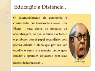 Educação a Distância .
O desenvolvimento da autonomia é
considerado, por teóricos tais como Jean
Piaget , peça chave do processo de
aprendizagem, no qual o aluno é o foco e
o professor possui papel secundário, pois
apenas orienta o aluno que por sua vez
escolhe o ritmo e a maneira como quer
estudar e aprender, de acordo com suas
necessidades pessoais .

Jean Piaget

 