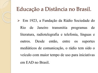Educação a Distância no Brasil.
 Em 1923, a Fundação da Rádio Sociedade do

Rio

de

Janeiro

transmitia

programas

de

literatura, radiotelegrafia e telefonia, línguas e
outros.

Desde

então,

entre

os

suportes

mediáticos de comunicação, o rádio tem sido o

veículo com maior tempo de uso para iniciativas
em EAD no Brasil.

 
