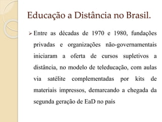 Educação a Distância no Brasil.
 Entre

as décadas de 1970 e 1980, fundações

privadas e organizações não-governamentais
iniciaram a oferta de cursos supletivos a
distância, no modelo de teleducação, com aulas
via

satélite

complementadas

por

kits

de

materiais impressos, demarcando a chegada da
segunda geração de EaD no país

 